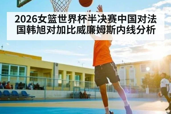 2026女篮世界杯半决赛中国对法国韩旭对加比威廉姆斯内线分析