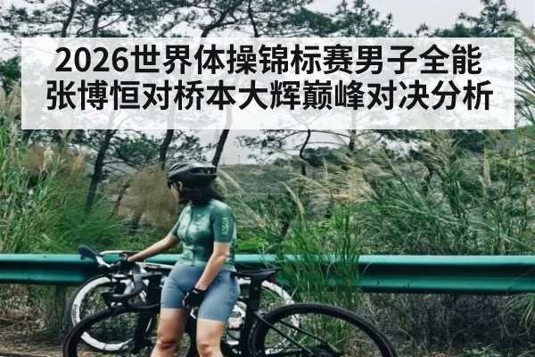 2026世界体操锦标赛男子全能张博恒对桥本大辉巅峰对决分析