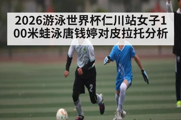 2026游泳世界杯仁川站女子100米蛙泳唐钱婷对皮拉托分析